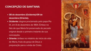 CONCEPÇÃO DE SANT’ANA
08 de dezembro (Ocidente)/09 de
dezembro (Oriente).
Ocidente: dogma proclamado pelo papa Pio
IX, em 8 de dezembro de 1854. Ênfase no
fato de que Maria foi preservada do pecado
original desde o primeiro instante de sua
concepção.
Oriente: ênfase no mistério do início da vida
de Maria, fruto da graça de Deus e
preparação para a vinda de Cristo.
 