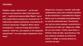 TROPÁRIO
Радійте, люди, і веселіться* − це бо нині
засяяла нам досвітня зірка таїнственного
дня* – преблагословенна Діва Марія,* що в
лоні чудної Анни непорочно зачинається.* З
небесними хорами припавши, поклонімся їй і
голосно закличмо:* Радуйся, Мати світла
незахідного,* з висоти Сходу Христа Бога
нашого,* який нас, що сидимо в тіні смертній,
просвітлює* і на шлях миру направляє стопи
наші!
Alegrai-vos, ó povos, e exultai,* pois hoje
resplandeceu para nós a estrela matutina
do dia misterioso*: a benditíssima Virgem
Maria, que é concebida imaculadamente
no seio da admirável Ana.* Prostrando-
nos com os coros celestes, veneremo-la e
clamemos em alta voz:* Alegra-te, ó Mãe
da Luz sem ocaso*, Cristo nosso Deus, o
Oriente vindo do alto,* que ilumina a nós,
que estamos sentados à sombra da
morte,* e dirige os nossos passos no
caminho da paz!
 