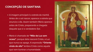 CONCEPÇÃO DE SANT’ANA
A imagem principal é a estrela da manhã.
Antes de o sol nascer, aparece a estrela que
anuncia o dia. Assim também Maria aparece
antes de Cristo, preparando a chegada
daquele que é o verdadeiro Sol.
Maria é chamada de “Mãe da Luz sem
ocaso”, porque dela nascerá Cristo, a Luz
que nunca se apaga. A expressão “Oriente
vindo do alto” lembra Cristo como aquele
que vem iluminar a humanidade.
 