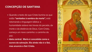 CONCEPÇÃO DE SANT’ANA
Quando o texto diz que Cristo ilumina os que
estão “sentados à sombra da morte”, está
retomando a linguagem bíblica: a
humanidade estava nas trevas do pecado, da
morte e da distância de Deus. Com Cristo,
começa um novo caminho: o caminho da
paz.
Ideia central: Maria é concebida como a
aurora da salvação. Ela ainda não é o Sol,
mas anuncia o Sol: Cristo.
 