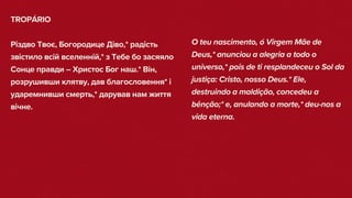 TROPÁRIO
Різдво Твоє, Богородице Діво,* радість
звістило всій вселенній,* з Тебе бо засяяло
Сонце правди – Христос Бог наш.* Він,
розрушивши клятву, дав благословення* і
ударемнивши смерть,* дарував нам життя
вічне.
O teu nascimento, ó Virgem Mãe de
Deus,* anunciou a alegria a todo o
universo,* pois de ti resplandeceu o Sol da
justiça: Cristo, nosso Deus.* Ele,
destruindo a maldição, concedeu a
bênção;* e, anulando a morte,* deu-nos a
vida eterna.
 
