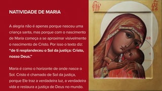 NATIVIDADE DE MARIA
A alegria não é apenas porque nasceu uma
criança santa, mas porque com o nascimento
de Maria começa a se aproximar visivelmente
o nascimento de Cristo. Por isso o texto diz:
“de ti resplandeceu o Sol da justiça: Cristo,
nosso Deus.”
Maria é como o horizonte de onde nasce o
Sol. Cristo é chamado de Sol da justiça,
porque Ele traz a verdadeira luz, a verdadeira
vida e restaura a justiça de Deus no mundo.
 