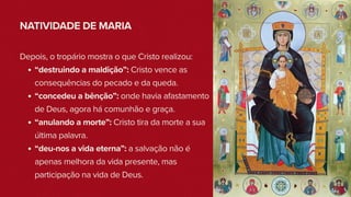 NATIVIDADE DE MARIA
Depois, o tropário mostra o que Cristo realizou:
“destruindo a maldição”: Cristo vence as
consequências do pecado e da queda.
“concedeu a bênção”: onde havia afastamento
de Deus, agora há comunhão e graça.
“anulando a morte”: Cristo tira da morte a sua
última palavra.
“deu-nos a vida eterna”: a salvação não é
apenas melhora da vida presente, mas
participação na vida de Deus.
 