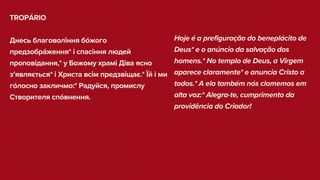 TROPÁRIO
Днесь благовоління бо́жого
предзобра́ження* і спасіння людей
проповідання,* у Божому храмі Діва ясно
з’являється* і Христа всім предзвіщає.* Їй і ми
го́лосно закличмо:* Радуйся, промислу
Створителя спо́внення.
Hoje é a prefiguração do beneplácito de
Deus* e o anúncio da salvação dos
homens.* No templo de Deus, a Virgem
aparece claramente* e anuncia Cristo a
todos.* A ela também nós clamemos em
alta voz:* Alegra-te, cumprimento da
providência do Criador!
 
