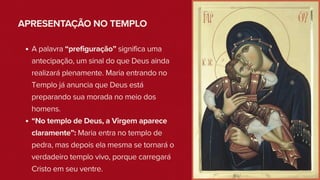 APRESENTAÇÃO NO TEMPLO
A palavra “prefiguração” significa uma
antecipação, um sinal do que Deus ainda
realizará plenamente. Maria entrando no
Templo já anuncia que Deus está
preparando sua morada no meio dos
homens.
“No templo de Deus, a Virgem aparece
claramente”: Maria entra no templo de
pedra, mas depois ela mesma se tornará o
verdadeiro templo vivo, porque carregará
Cristo em seu ventre.
 