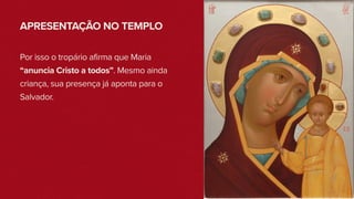 APRESENTAÇÃO NO TEMPLO
Por isso o tropário afirma que Maria
“anuncia Cristo a todos”. Mesmo ainda
criança, sua presença já aponta para o
Salvador.
 