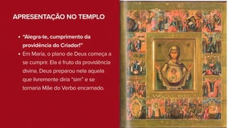 APRESENTAÇÃO NO TEMPLO
“Alegra-te, cumprimento da
providência do Criador!”
Em Maria, o plano de Deus começa a
se cumprir. Ela é fruto da providência
divina. Deus preparou nela aquela
que livremente diria “sim” e se
tornaria Mãe do Verbo encarnado.
 