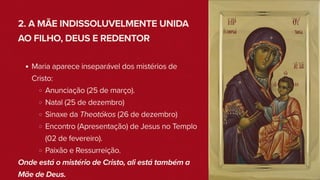 2. A MÃE INDISSOLUVELMENTE UNIDA
AO FILHO, DEUS E REDENTOR
Maria aparece inseparável dos mistérios de
Cristo:
Anunciação (25 de março).
Natal (25 de dezembro)
Sinaxe da Theotókos (26 de dezembro)
Encontro (Apresentação) de Jesus no Templo
(02 de fevereiro).
Paixão e Ressurreição.
Onde está o mistério de Cristo, ali está também a
Mãe de Deus.
 
