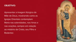 OBJETIVO:
Apresentar a imagem litúrgica da
Mãe de Deus, mostrando como as
Igrejas Orientais contemplam
Maria nas solenidades, nos hinos e
nas orações, sempre em relação
ao mistério de Cristo, seu Filho e
Redentor.
 