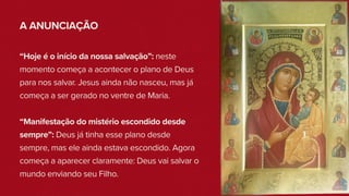 A ANUNCIAÇÃO
“Hoje é o início da nossa salvação”: neste
momento começa a acontecer o plano de Deus
para nos salvar. Jesus ainda não nasceu, mas já
começa a ser gerado no ventre de Maria.
“Manifestação do mistério escondido desde
sempre”: Deus já tinha esse plano desde
sempre, mas ele ainda estava escondido. Agora
começa a aparecer claramente: Deus vai salvar o
mundo enviando seu Filho.
 