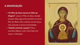 A ANUNCIAÇÃO
“O Filho de Deus torna-se Filho da
Virgem”: Jesus é Filho de Deus desde
sempre. Mas agora Ele também se torna
filho de Maria. Ele continua sendo Deus,
mas assume a nossa humanidade.
“Gabriel anuncia a graça”: Deus
escolheu Maria, e por meio dela virá
Jesus, o Salvador.
 