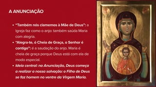 A ANUNCIAÇÃO
“Também nós clamemos à Mãe de Deus”: a
Igreja faz como o anjo: também saúda Maria
com alegria.
“Alegra-te, ó Cheia de Graça, o Senhor é
contigo”: é a saudação do anjo. Maria é
cheia de graça porque Deus está com ela de
modo especial.
Ideia central: na Anunciação, Deus começa
a realizar a nossa salvação: o Filho de Deus
se faz homem no ventre da Virgem Maria.
 