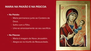 MARIA NA PAIXÃO E NA PÁSCOA
Na Paixão:
Maria permanece junto ao Cordeiro de
Deus.
Sofre com o Filho.
Une-se amorosamente ao seu sacrifício.
Na Páscoa:
Maria é imagem da Nova Jerusalém.
Alegra-se no triunfo do Ressuscitado.
 
