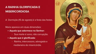 A RAINHA GLORIFICADA E
MISERICORDIOSA
A Dormição (15 de agosto) é a festa das festas.
Maria aparece em duas dimensões:
Aquela que adormece no Senhor:
Sua morte é sono, não corrupção.
Aquela que é glorificada:
Rainha, intercessora, advogada e
medianeira de misericórdia.
 