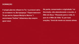 DORMIÇÃO
У різдві дівство зберегла Ти,* в успенні світа
не оставила ти, Богородице.* Переставилася
Ти до життя, бувши Матір’ю Життя.* І
молитвами Твоїми* ізбавляєш від смерти
душі наші.
No parto, conservaste a virgindade;* na
Dormição, não abandonaste o mundo, ó
Mãe de Deus.* Passaste para a vida, tu
que és a Mãe da Vida.* E, por tuas
orações,* livrai da morte as nossas almas.
 