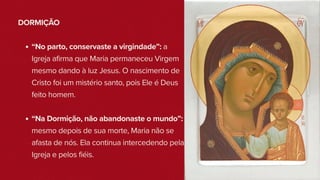 DORMIÇÃO
“No parto, conservaste a virgindade”: a
Igreja afirma que Maria permaneceu Virgem
mesmo dando à luz Jesus. O nascimento de
Cristo foi um mistério santo, pois Ele é Deus
feito homem.
“Na Dormição, não abandonaste o mundo”:
mesmo depois de sua morte, Maria não se
afasta de nós. Ela continua intercedendo pela
Igreja e pelos fiéis.
 