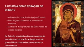 A LITURGIA COMO CORAÇÃO DO
ORIENTE
A liturgia é o coração das Igrejas Orientais.
Nela a Igreja conhece a fé e celebra os
mistérios.
A imagem mais profunda de Maria nasce da
oração litúrgica.
No Oriente, a teologia não nasce apenas de
tratados, mas da oração. A Igreja aprende
quem é Maria cantando-a, venerando-a e
celebrando-a.
 