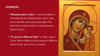 DORMIÇÃO
“Passaste para a vida”: a morte de Maria é
chamada de Dormição porque não é vista
como derrota, mas como passagem. Ela
adormece neste mundo e é levada para a
vida em Deus.
“Tu que és a Mãe da Vida”: a “Vida” aqui é
Cristo. Maria é Mãe da Vida porque é Mãe de
Jesus Cristo, que venceu a morte.
 