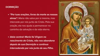 DORMIÇÃO
“Por tuas orações, livras da morte as nossas
almas”: Maria não salva por si mesma, mas
intercede por nós junto de Cristo. Pela sua
oração, ela nos ajuda a permanecer no
caminho da salvação e da vida eterna.
Ideia central: Maria foi Virgem no
nascimento de Cristo, não nos abandona
depois de sua Dormição e continua
intercedendo por nós junto de seu Filho.
 