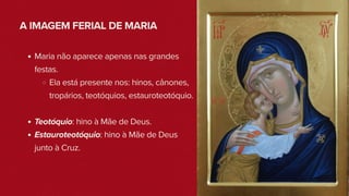 A IMAGEM FERIAL DE MARIA
Maria não aparece apenas nas grandes
festas.
Ela está presente nos: hinos, cânones,
tropários, teotóquios, estauroteotóquio.
Teotóquio: hino à Mãe de Deus.
Estauroteotóquio: hino à Mãe de Deus
junto à Cruz.
 