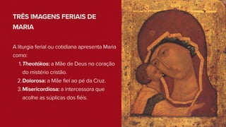 TRÊS IMAGENS FERIAIS DE
MARIA
A liturgia ferial ou cotidiana apresenta Maria
como:
1.Theotókos: a Mãe de Deus no coração
do mistério cristão.
2.Dolorosa: a Mãe fiel ao pé da Cruz.
3.Misericordiosa: a intercessora que
acolhe as súplicas dos fiéis.
 