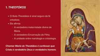 1. THEOTÓKOS
O título Theotókos é sinal seguro da fé
ortodoxa.
Ele afirma:
A verdadeira maternidade divina de
Maria.
A verdadeira Encarnação do Filho.
A unidade entre mariologia e cristologia.
Chamar Maria de Theotókos é confessar que
Cristo é verdadeiro Deus e verdadeiro homem.
 