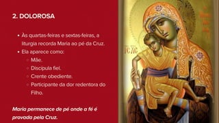 2. DOLOROSA
Às quartas-feiras e sextas-feiras, a
liturgia recorda Maria ao pé da Cruz.
Ela aparece como:
Mãe.
Discípula fiel.
Crente obediente.
Participante da dor redentora do
Filho.
Maria permanece de pé onde a fé é
provada pela Cruz.
 
