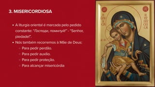 3. MISERICORDIOSA
A liturgia oriental é marcada pelo pedido
constante: “Господи, помилуй!” - “Senhor,
piedade!”.
Nós também recorremos à Mãe de Deus:
Para pedir perdão.
Para pedir auxílio.
Para pedir proteção.
Para alcançar misericórdia
 