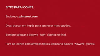 SITES PARA ÍCONES:
Endereço: pinterest.com
Dica: buscar em inglês para aparecer mais opções.
Sempre colocar a palavra “icon” (ícone) no final.
Para os ícones com arranjos florais, colocar a palavra “flowers” (flores).
 