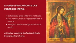 LITURGIA: FRUTO ORANTE DOS
PADRES DA IGREJA
Os Padres da Igreja estão vivos na liturgia.
Suas homilias, hinos e orações moldaram a
nossa fé.
A liturgia bizantina é teologia em forma de
oração.
A liturgia é a doutrina dos Padres da Igreja
transformada em louvor.
 