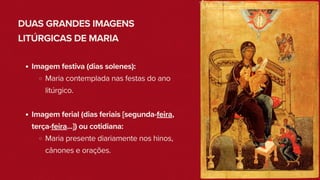 DUAS GRANDES IMAGENS
LITÚRGICAS DE MARIA
Imagem festiva (dias solenes):
Maria contemplada nas festas do ano
litúrgico.
Imagem ferial (dias feriais [segunda-feira,
terça-feira...]) ou cotidiana:
Maria presente diariamente nos hinos,
cânones e orações.
 