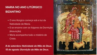 MARIA NO ANO LITÚRGICO
BIZANTINO
O ano litúrgico começa sob a luz da
Natividade de Maria.
E se encerra com os fulgores da Dormição
(Assunção).
Maria acompanha todo o mistério de
Cristo.
8 de setembro: Natividade da Mãe de Deus.
15 de agosto: Dormição da Mãe de Deus.
 