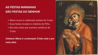 AS FESTAS MARIANAS
SÃO FESTAS DO SENHOR
Maria nunca é celebrada isolada de Cristo.
Suas festas revelam o mistério do Filho.
Ela está unida aos eventos salvíficos de
Cristo.
Celebrar Maria é contemplar Cristo nela e por
meio dela.
 