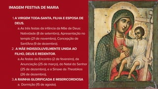 IMAGEM FESTIVA DE MARIA
1.A VIRGEM TODA-SANTA, FILHA E ESPOSA DE
DEUS.
a.As três festas da infância da Mãe de Deus:
Natividade (8 de setembro), Apresentação no
templo (21 de novembro), Concepção de
Sant’Ana (9 de dezembro).
2. A MÃE INDISSOLUVELMENTE UNIDA AO
FILHO, DEUS E REDENTOR.
a.As festas da Encontro (2 de fevereiro), da
Anunciação (25 de março), do Natal do Senhor
(25 de dezembro), e a Sinaxe da Theotókos
(26 de dezembro),
3.A RAINHA GLORIFICADA E MISERICORDIOSA
a. Dormição (15 de agosto).
 