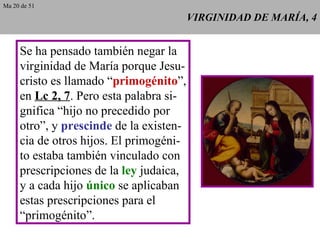 VIRGINIDAD DE MARÍA, 4 Se ha pensado también negar la virginidad de María porque Jesu- cristo es llamado “ primogénito ”, en  Lc 2, 7 . Pero esta palabra si- gnifica “hijo no precedido por otro”, y  prescinde  de la existen- cia de otros hijos. El primogéni- to estaba también vinculado con prescripciones de la  ley  judaica, y a cada hijo  único  se aplicaban estas prescripciones para el “ primogénito”. Ma 20 de 51 