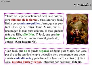 SAN JOSÉ, 5 “ Trato de llegar a la Trinidad del Cielo por esa otra  trinidad de la tierra : Jesús, María y José. Están como  más asequibles . Jesús, que es per- fectus Deus y perfectus Homo. María, que es una mujer, la más pura criatura, la más grande: más que Ella,  sólo Dios . Y José, que está  in- mediato  a María: limpio, varonil, prudente, entero” ( San Josemaría ). “ San José, que  no  te puedo  separar  de Jesús y de María. San José, por el que he tenido siempre devoción pero comprendo que debo amarte  cada día más  y proclamarlo a los cuatro vientos (...). San José,  nuestro Padre y Señor , intercede por nosotros” ( Ídem ). Ma 51 de 51 