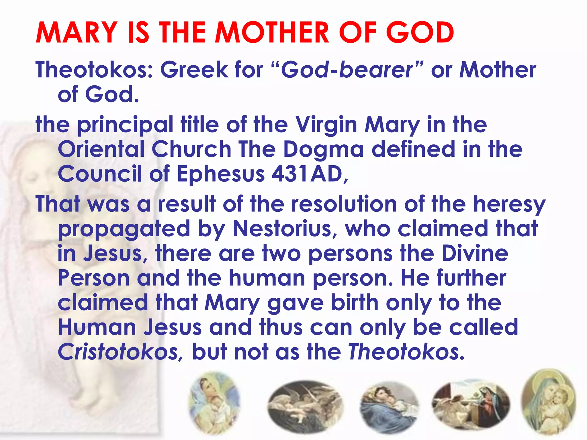 MARY IS THE MOTHER OF GOD
Theotokos: Greek for “God-bearer” or Mother
  of God.
the principal title of the Virgin Mary in the
  Oriental Church The Dogma defined in the
  Council of Ephesus 431AD,
That was a result of the resolution of the heresy
  propagated by Nestorius, who claimed that
  in Jesus, there are two persons the Divine
  Person and the human person. He further
  claimed that Mary gave birth only to the
  Human Jesus and thus can only be called
  Cristotokos, but not as the Theotokos.
 