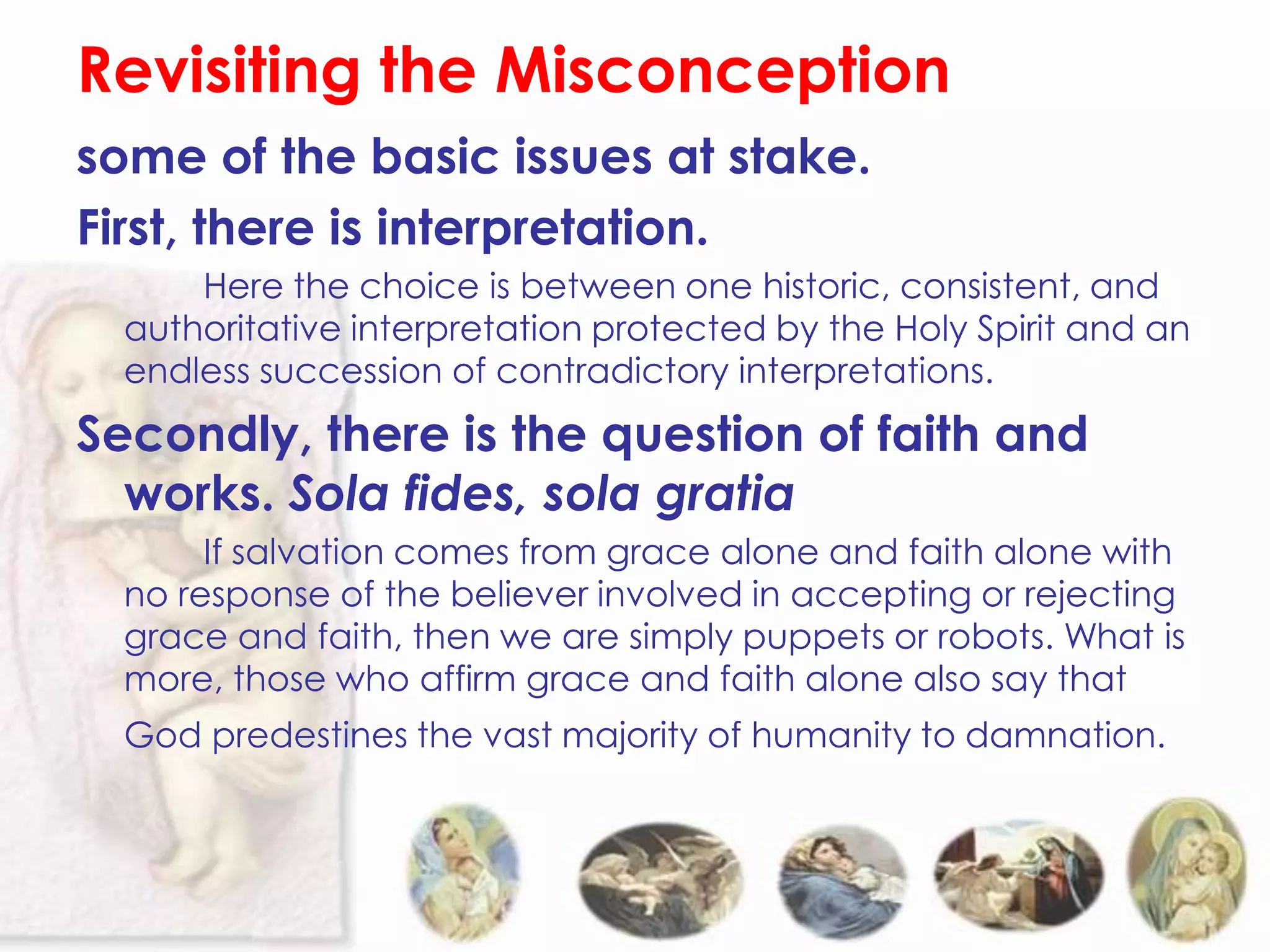 Revisiting the Misconception
some of the basic issues at stake.
First, there is interpretation.
      Here the choice is between one historic, consistent, and
  authoritative interpretation protected by the Holy Spirit and an
  endless succession of contradictory interpretations.
Secondly, there is the question of faith and
  works. Sola fides, sola gratia
       If salvation comes from grace alone and faith alone with
  no response of the believer involved in accepting or rejecting
  grace and faith, then we are simply puppets or robots. What is
  more, those who affirm grace and faith alone also say that
  God predestines the vast majority of humanity to damnation.
 