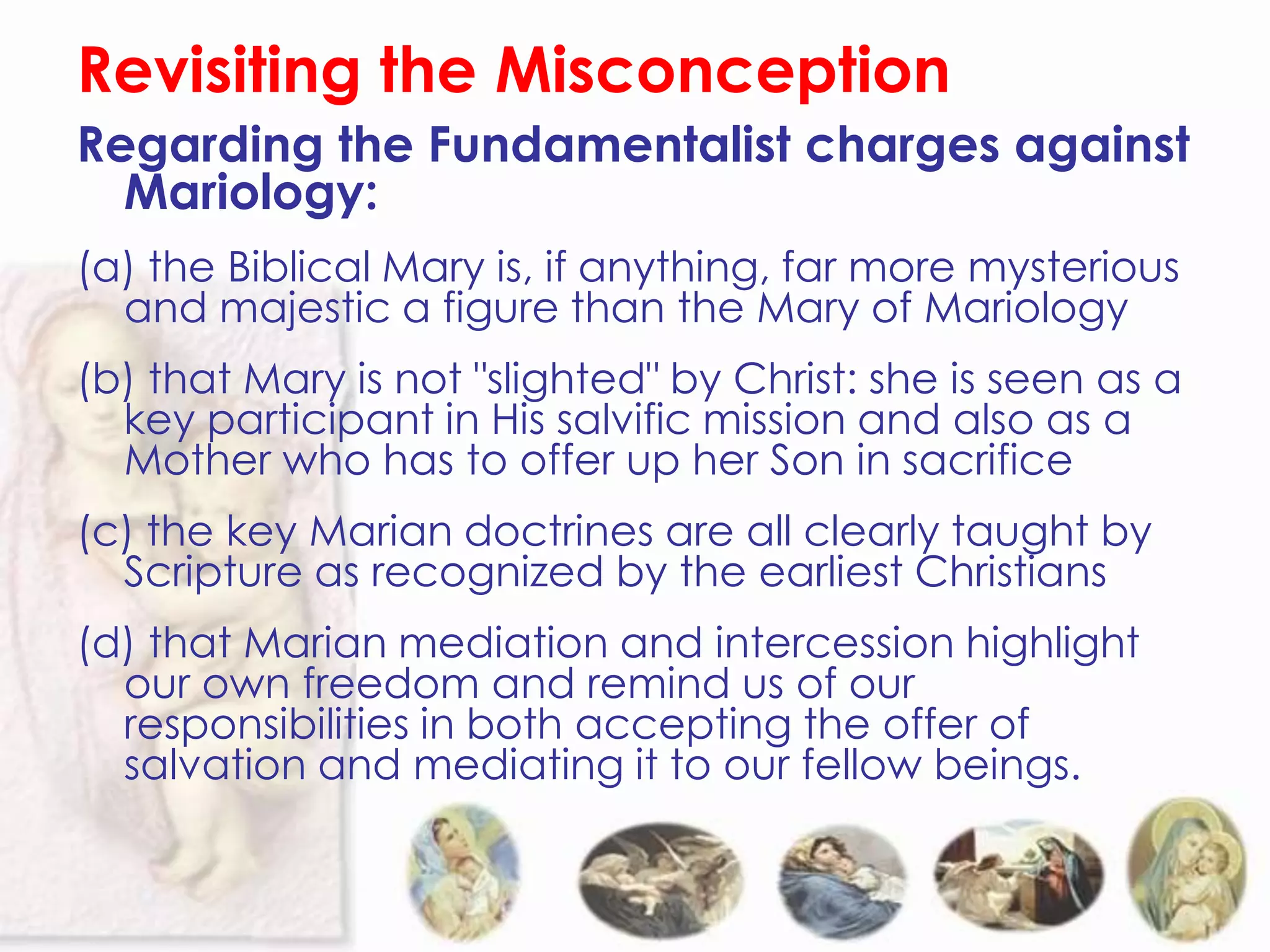 Revisiting the Misconception
Regarding the Fundamentalist charges against
  Mariology:
(a) the Biblical Mary is, if anything, far more mysterious
  and majestic a figure than the Mary of Mariology
(b) that Mary is not "slighted" by Christ: she is seen as a
  key participant in His salvific mission and also as a
  Mother who has to offer up her Son in sacrifice
(c) the key Marian doctrines are all clearly taught by
  Scripture as recognized by the earliest Christians
(d) that Marian mediation and intercession highlight
  our own freedom and remind us of our
  responsibilities in both accepting the offer of
  salvation and mediating it to our fellow beings.
 