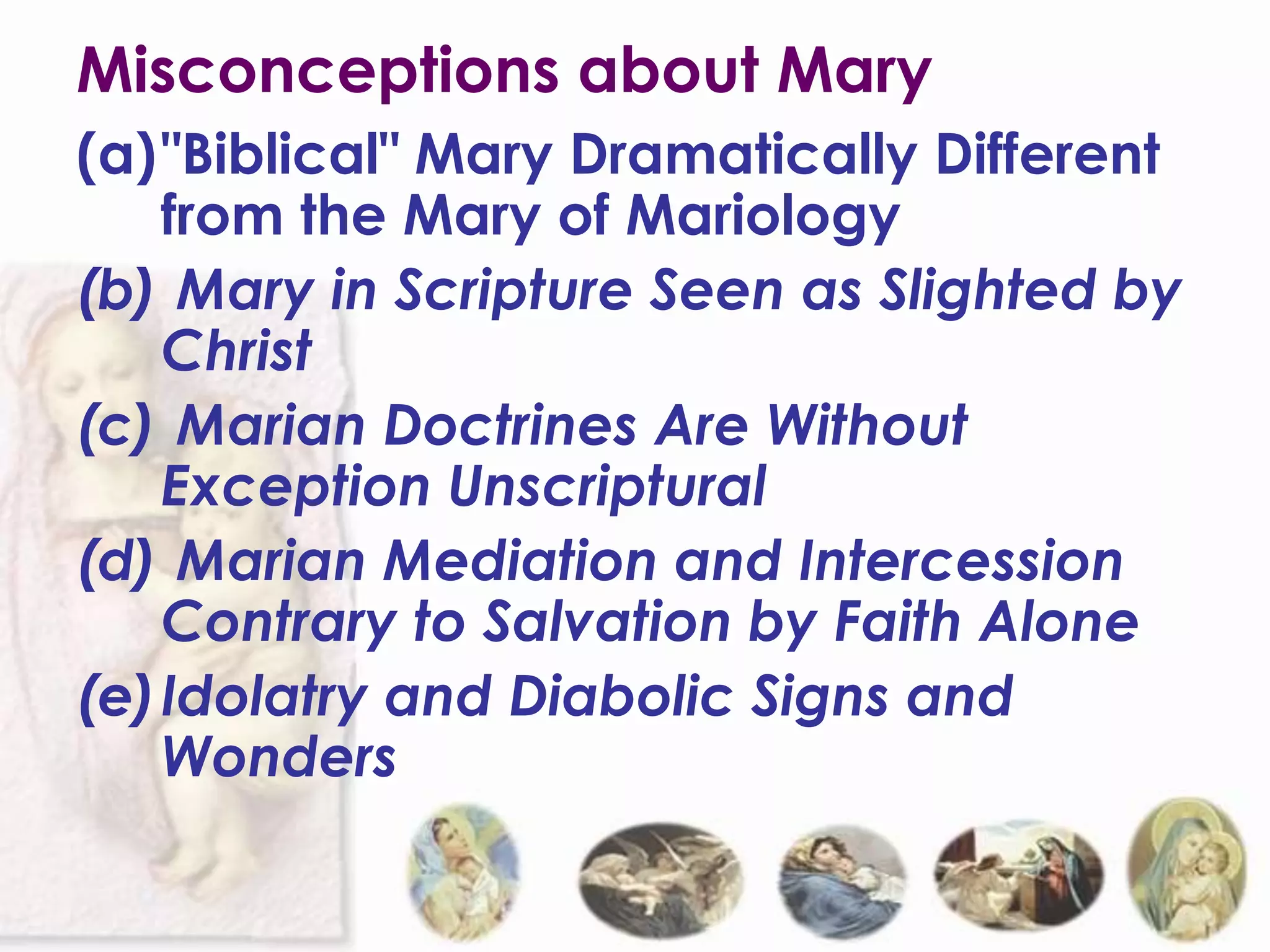 Misconceptions about Mary
(a)"Biblical" Mary Dramatically Different
   from the Mary of Mariology
(b) Mary in Scripture Seen as Slighted by
   Christ
(c) Marian Doctrines Are Without
   Exception Unscriptural
(d) Marian Mediation and Intercession
   Contrary to Salvation by Faith Alone
(e)Idolatry and Diabolic Signs and
   Wonders
 