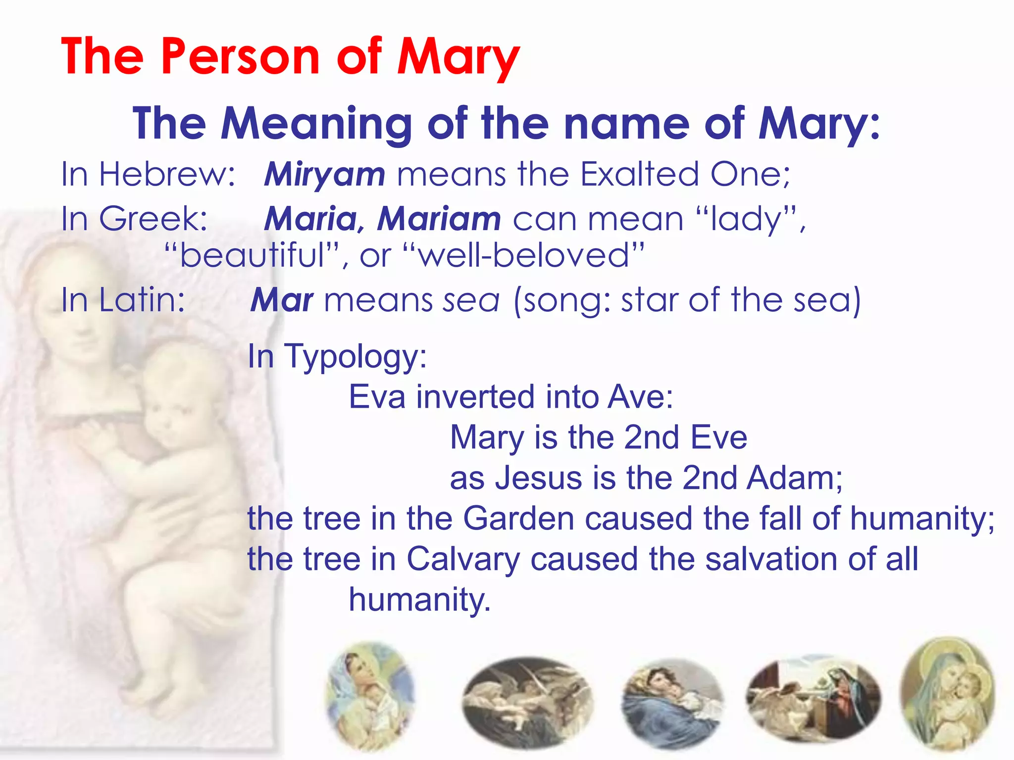 The Person of Mary
    The Meaning of the name of Mary:
In Hebrew: Miryam means the Exalted One;
In Greek:   Maria, Mariam can mean “lady”,
       “beautiful”, or “well-beloved”
In Latin:  Mar means sea (song: star of the sea)
           In Typology:
                  Eva inverted into Ave:
                          Mary is the 2nd Eve
                          as Jesus is the 2nd Adam;
           the tree in the Garden caused the fall of humanity;
           the tree in Calvary caused the salvation of all
                  humanity.
 