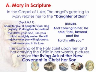 A. Mary in Scripture
  In the Gospel of Luke, The angel’s greeting to
      Mary relates her to the “Daughter of Zion”
           (Zep 3:14,1 7).
                                              (Lk1:28;).
Shout for joy, O daughter Zion! sing
   joyfully, O daughter Jerusalem!     And coming to her, he
  The LORD, your God, is in your         said, "Hail, favored
    midst, a mighty savior; He will            one! The
   rejoice over you with gladness,       Lord is with you."
     and renew you in his love,

   The coming of the Holy Spirit upon her, and
    her carrying the Child in her womb, pictures
        Mary as the living Ark of the New
              Covenant in Christ her Son.
 