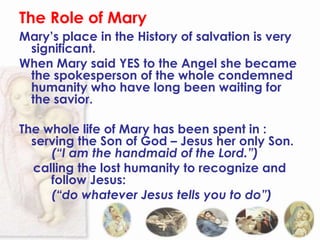 The Role of Mary
Mary’s place in the History of salvation is very
 significant.
When Mary said YES to the Angel she became
 the spokesperson of the whole condemned
 humanity who have long been waiting for
 the savior.

The whole life of Mary has been spent in :
  serving the Son of God – Jesus her only Son.
     (“I am the handmaid of the Lord.”)
  calling the lost humanity to recognize and
     follow Jesus:
     (“do whatever Jesus tells you to do”)
 