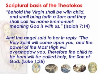 Scriptural basis of the Theotokos
“Behold the Virgin shall be with child,
  and shall bring forth a Son; and they
  shall call his name Emmanuel;
  meaning God is with us.” (Isaiah 7:14)

And the angel said to her in reply, "The
 Holy Spirit will come upon you, and the
 power of the Most High will
 overshadow you. Therefore the child to
 be born will be called holy, the Son of
 God. (Luke 1:35)
 