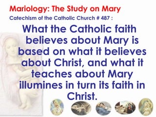 Mariology: The Study on Mary
Catechism of the Catholic Church # 487 :

    What the Catholic faith
      believes about Mary is
   based on what it believes
    about Christ, and what it
       teaches about Mary
   illumines in turn its faith in
              Christ.
 