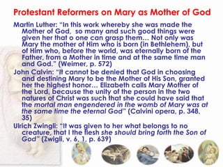 Protestant Reformers on Mary as Mother of God
Martin Luther: “In this work whereby she was made the
   Mother of God, so many and such good things were
   given her that o one can grasp them… Not only was
   Mary the mother of Him who is born (in Bethlehem), but
   of Him who, before the world, was eternally born of the
   Father, from a Mother in time and at the same time man
   and God.” (Weimer, p. 572)
John Calvin: “It cannot be denied that God in choosing
   and destining Mary to be the Mother of His Son, granted
   her the highest honor… Elizabeth calls Mary Mother of
   the Lord, because the unity of the person in the two
   natures of Christ was such that she could have said that
   the mortal man engendered in the womb of Mary was at
   the same time the eternal God” (Calvini opera, p. 348,
   35)
Ulrich Zwingli: “It was given to her what belongs to no
   creature, that I the flesh she should bring forth the Son of
   God” (Zwigli, v. 6, 1, p. 639)
 