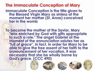 The Immaculate Conception of Mary
Immaculate Conception is the title given to
  the Blessed Virgin Mary as sinless at the
  moment her mother (St. Anne) conceived
  her in the womb

To become the mother of the Savior, Mary
  "was enriched by God with gifts appropriate
  to such a role." The angel Gabriel at the
  moment of the annunciation salutes her as
  "full of grace". In fact, in order for Mary to be
  able to give the free assent of her faith to the
  announcement of her vocation, it was
  necessary that she be wholly borne by
  God's grace. (CCC 490)
 