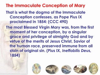 The Immaculate Conception of Mary
That is what the dogma of the Immaculate
  Conception confesses, as Pope Pius IX
  proclaimed in 1854: (CCC 490)
The most Blessed Virgin Mary was, from the first
  moment of her conception, by a singular
  grace and privilege of almighty God and by
  virtue of the merits of Jesus Christ, Savior of
  the human race, preserved immune from all
  stain of original sin. (Pius IX, Ineffabilis Deus,
  1854)
 