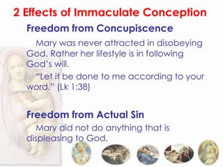 2 Effects of Immaculate Conception
  Freedom from Concupiscence
   Mary was never attracted in disobeying
  God. Rather her lifestyle is in following
  God’s will.
   “Let it be done to me according to your
  word.” (Lk 1:38)


  Freedom from Actual Sin
    Mary did not do anything that is
  displeasing to God.
 