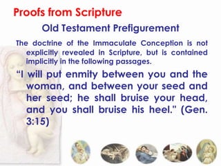 Proofs from Scripture
       Old Testament Prefigurement
The doctrine of the Immaculate Conception is not
   explicitly revealed in Scripture, but is contained
   implicitly in the following passages.
“I will put enmity between you and the
   woman, and between your seed and
   her seed; he shall bruise your head,
   and you shall bruise his heel." (Gen.
   3:15)
 